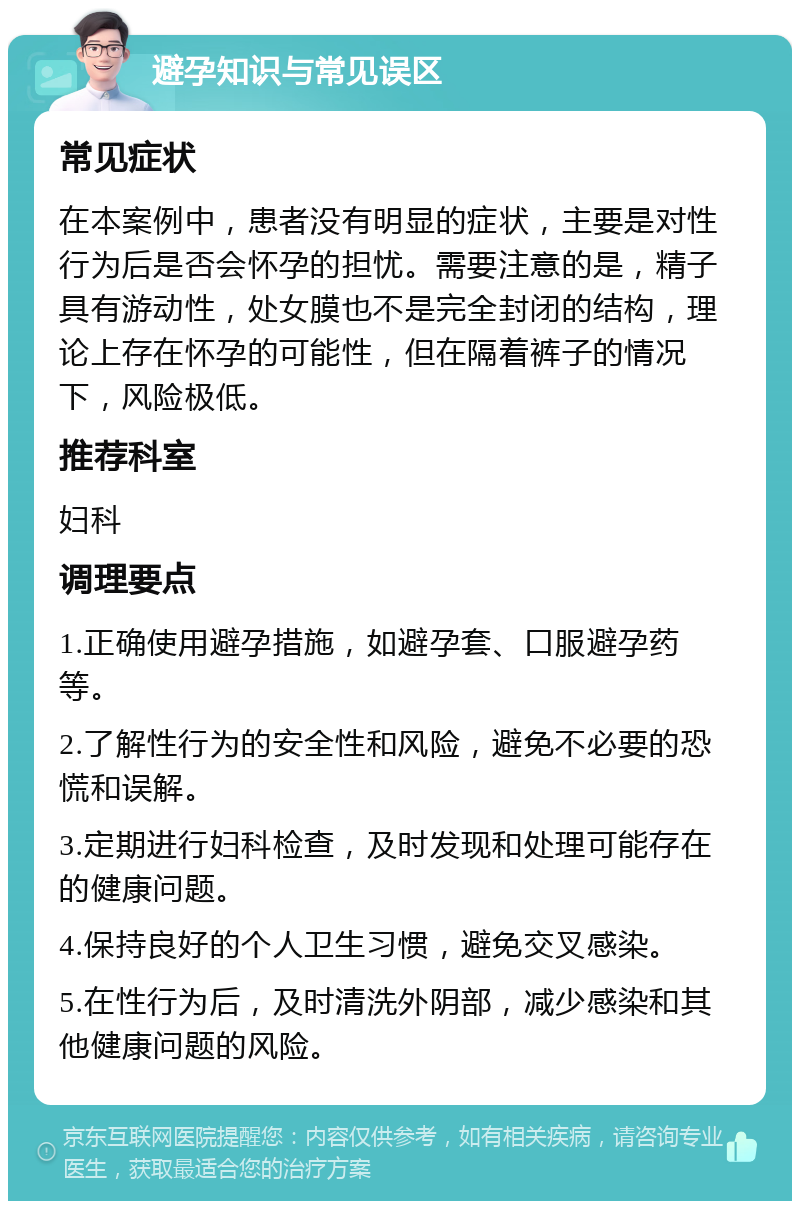 避孕知识与常见误区 常见症状 在本案例中，患者没有明显的症状，主要是对性行为后是否会怀孕的担忧。需要注意的是，精子具有游动性，处女膜也不是完全封闭的结构，理论上存在怀孕的可能性，但在隔着裤子的情况下，风险极低。 推荐科室 妇科 调理要点 1.正确使用避孕措施，如避孕套、口服避孕药等。 2.了解性行为的安全性和风险，避免不必要的恐慌和误解。 3.定期进行妇科检查，及时发现和处理可能存在的健康问题。 4.保持良好的个人卫生习惯，避免交叉感染。 5.在性行为后，及时清洗外阴部，减少感染和其他健康问题的风险。