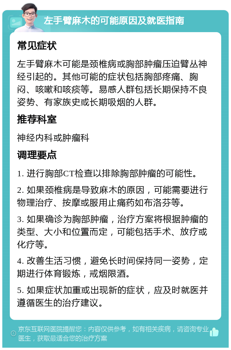 左手臂麻木的可能原因及就医指南 常见症状 左手臂麻木可能是颈椎病或胸部肿瘤压迫臂丛神经引起的。其他可能的症状包括胸部疼痛、胸闷、咳嗽和咳痰等。易感人群包括长期保持不良姿势、有家族史或长期吸烟的人群。 推荐科室 神经内科或肿瘤科 调理要点 1. 进行胸部CT检查以排除胸部肿瘤的可能性。 2. 如果颈椎病是导致麻木的原因，可能需要进行物理治疗、按摩或服用止痛药如布洛芬等。 3. 如果确诊为胸部肿瘤，治疗方案将根据肿瘤的类型、大小和位置而定，可能包括手术、放疗或化疗等。 4. 改善生活习惯，避免长时间保持同一姿势，定期进行体育锻炼，戒烟限酒。 5. 如果症状加重或出现新的症状，应及时就医并遵循医生的治疗建议。