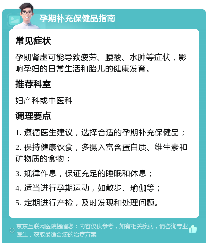 孕期补充保健品指南 常见症状 孕期肾虚可能导致疲劳、腰酸、水肿等症状，影响孕妇的日常生活和胎儿的健康发育。 推荐科室 妇产科或中医科 调理要点 1. 遵循医生建议，选择合适的孕期补充保健品； 2. 保持健康饮食，多摄入富含蛋白质、维生素和矿物质的食物； 3. 规律作息，保证充足的睡眠和休息； 4. 适当进行孕期运动，如散步、瑜伽等； 5. 定期进行产检，及时发现和处理问题。