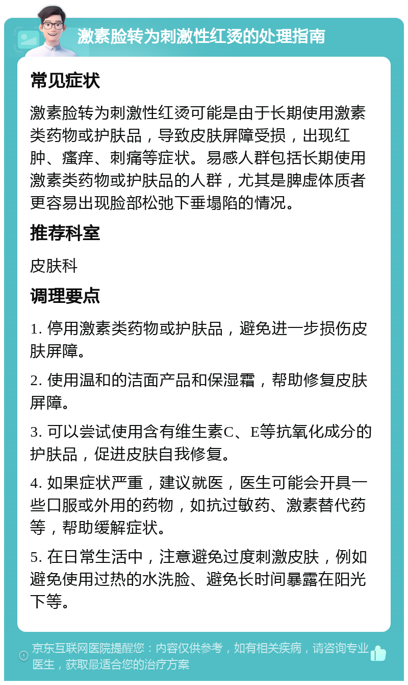 激素脸转为刺激性红烫的处理指南 常见症状 激素脸转为刺激性红烫可能是由于长期使用激素类药物或护肤品，导致皮肤屏障受损，出现红肿、瘙痒、刺痛等症状。易感人群包括长期使用激素类药物或护肤品的人群，尤其是脾虚体质者更容易出现脸部松弛下垂塌陷的情况。 推荐科室 皮肤科 调理要点 1. 停用激素类药物或护肤品，避免进一步损伤皮肤屏障。 2. 使用温和的洁面产品和保湿霜，帮助修复皮肤屏障。 3. 可以尝试使用含有维生素C、E等抗氧化成分的护肤品，促进皮肤自我修复。 4. 如果症状严重，建议就医，医生可能会开具一些口服或外用的药物，如抗过敏药、激素替代药等，帮助缓解症状。 5. 在日常生活中，注意避免过度刺激皮肤，例如避免使用过热的水洗脸、避免长时间暴露在阳光下等。