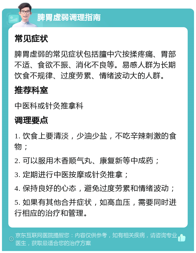 脾胃虚弱调理指南 常见症状 脾胃虚弱的常见症状包括膻中穴按揉疼痛、胃部不适、食欲不振、消化不良等。易感人群为长期饮食不规律、过度劳累、情绪波动大的人群。 推荐科室 中医科或针灸推拿科 调理要点 1. 饮食上要清淡，少油少盐，不吃辛辣刺激的食物； 2. 可以服用木香顺气丸、康复新等中成药； 3. 定期进行中医按摩或针灸推拿； 4. 保持良好的心态，避免过度劳累和情绪波动； 5. 如果有其他合并症状，如高血压，需要同时进行相应的治疗和管理。