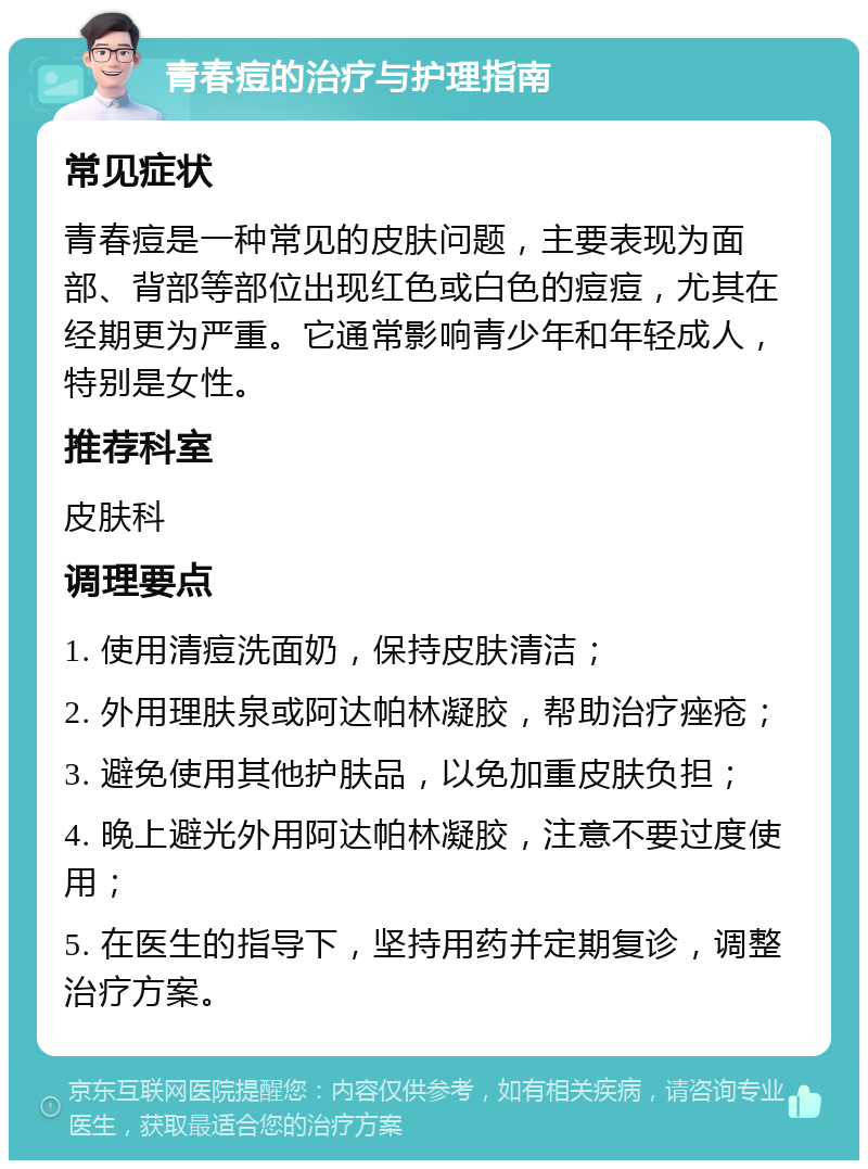 青春痘的治疗与护理指南 常见症状 青春痘是一种常见的皮肤问题，主要表现为面部、背部等部位出现红色或白色的痘痘，尤其在经期更为严重。它通常影响青少年和年轻成人，特别是女性。 推荐科室 皮肤科 调理要点 1. 使用清痘洗面奶，保持皮肤清洁； 2. 外用理肤泉或阿达帕林凝胶，帮助治疗痤疮； 3. 避免使用其他护肤品，以免加重皮肤负担； 4. 晚上避光外用阿达帕林凝胶，注意不要过度使用； 5. 在医生的指导下，坚持用药并定期复诊，调整治疗方案。