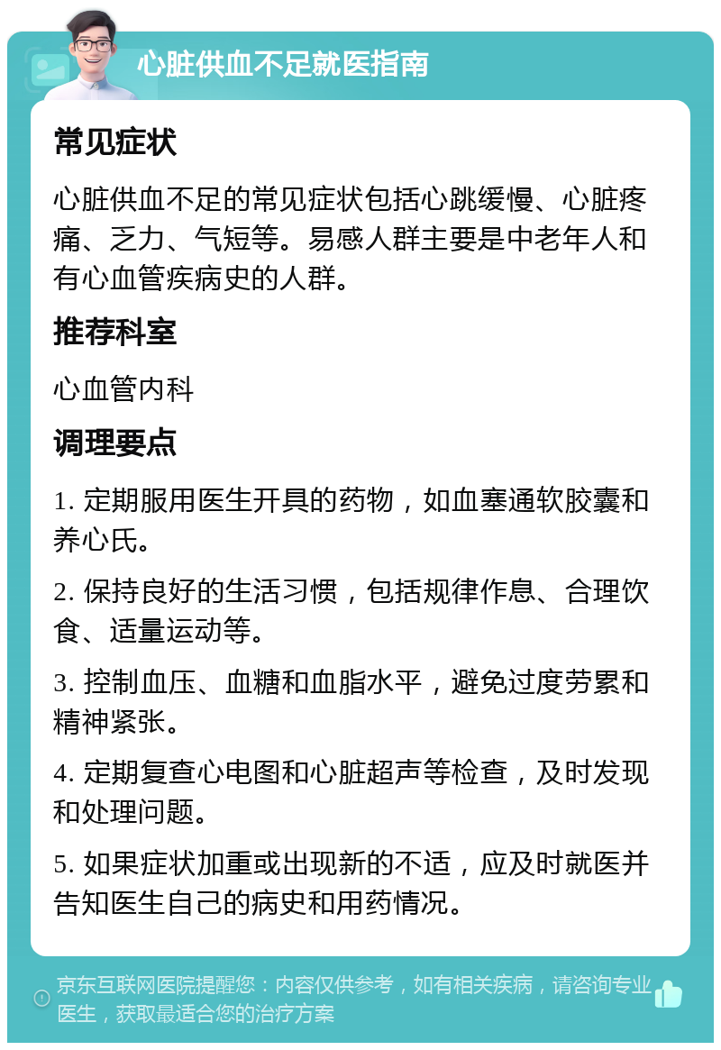 心脏供血不足就医指南 常见症状 心脏供血不足的常见症状包括心跳缓慢、心脏疼痛、乏力、气短等。易感人群主要是中老年人和有心血管疾病史的人群。 推荐科室 心血管内科 调理要点 1. 定期服用医生开具的药物，如血塞通软胶囊和养心氏。 2. 保持良好的生活习惯，包括规律作息、合理饮食、适量运动等。 3. 控制血压、血糖和血脂水平，避免过度劳累和精神紧张。 4. 定期复查心电图和心脏超声等检查，及时发现和处理问题。 5. 如果症状加重或出现新的不适，应及时就医并告知医生自己的病史和用药情况。