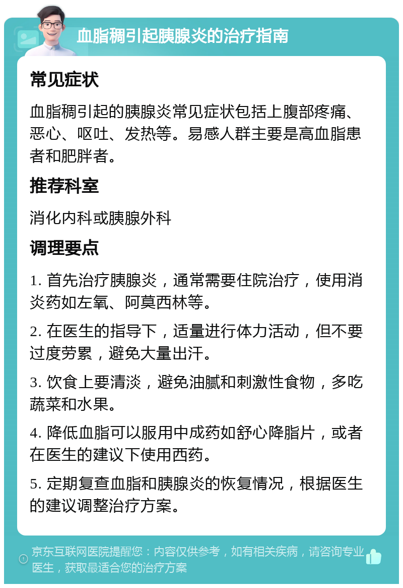 血脂稠引起胰腺炎的治疗指南 常见症状 血脂稠引起的胰腺炎常见症状包括上腹部疼痛、恶心、呕吐、发热等。易感人群主要是高血脂患者和肥胖者。 推荐科室 消化内科或胰腺外科 调理要点 1. 首先治疗胰腺炎，通常需要住院治疗，使用消炎药如左氧、阿莫西林等。 2. 在医生的指导下，适量进行体力活动，但不要过度劳累，避免大量出汗。 3. 饮食上要清淡，避免油腻和刺激性食物，多吃蔬菜和水果。 4. 降低血脂可以服用中成药如舒心降脂片，或者在医生的建议下使用西药。 5. 定期复查血脂和胰腺炎的恢复情况，根据医生的建议调整治疗方案。