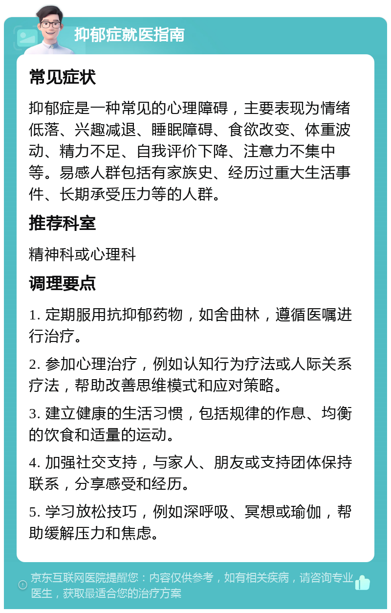 抑郁症就医指南 常见症状 抑郁症是一种常见的心理障碍，主要表现为情绪低落、兴趣减退、睡眠障碍、食欲改变、体重波动、精力不足、自我评价下降、注意力不集中等。易感人群包括有家族史、经历过重大生活事件、长期承受压力等的人群。 推荐科室 精神科或心理科 调理要点 1. 定期服用抗抑郁药物，如舍曲林，遵循医嘱进行治疗。 2. 参加心理治疗，例如认知行为疗法或人际关系疗法，帮助改善思维模式和应对策略。 3. 建立健康的生活习惯，包括规律的作息、均衡的饮食和适量的运动。 4. 加强社交支持，与家人、朋友或支持团体保持联系，分享感受和经历。 5. 学习放松技巧，例如深呼吸、冥想或瑜伽，帮助缓解压力和焦虑。