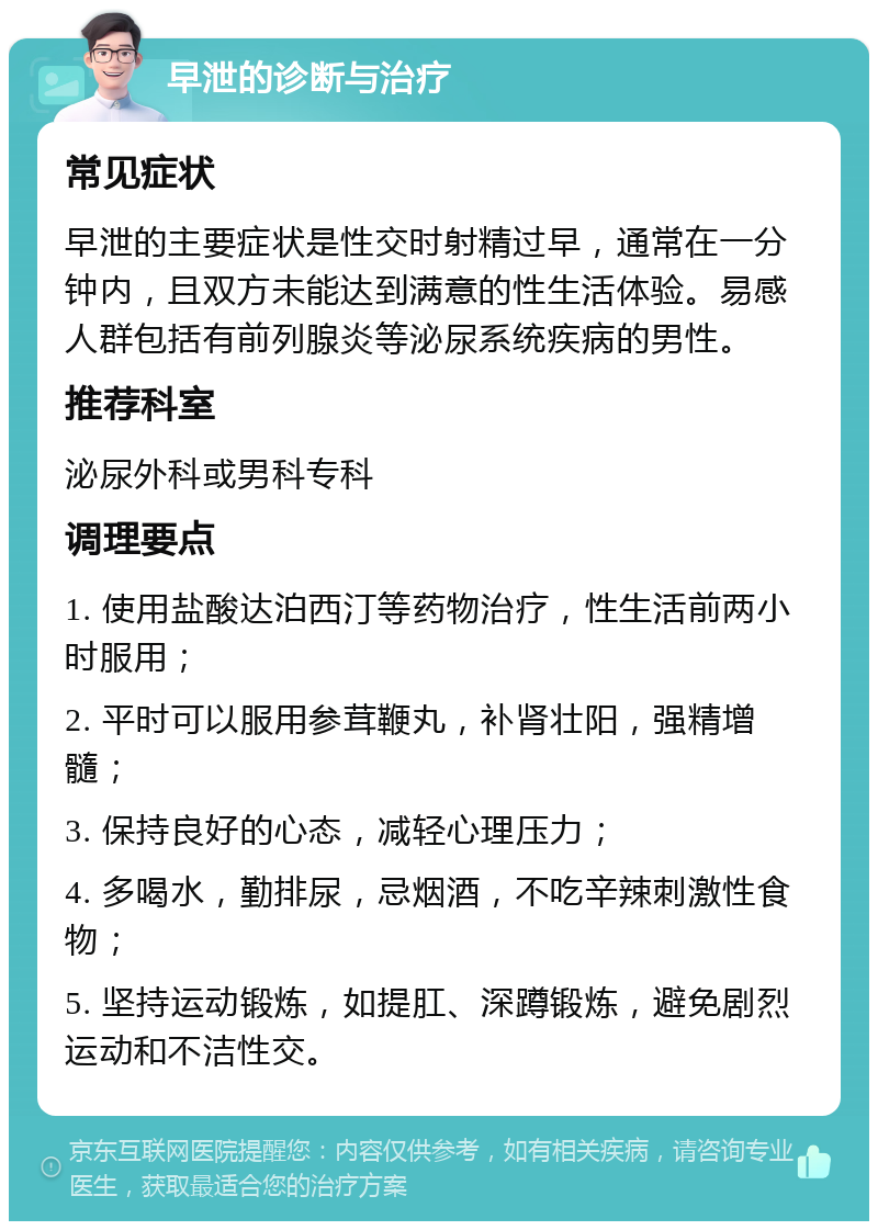 早泄的诊断与治疗 常见症状 早泄的主要症状是性交时射精过早，通常在一分钟内，且双方未能达到满意的性生活体验。易感人群包括有前列腺炎等泌尿系统疾病的男性。 推荐科室 泌尿外科或男科专科 调理要点 1. 使用盐酸达泊西汀等药物治疗，性生活前两小时服用； 2. 平时可以服用参茸鞭丸，补肾壮阳，强精增髓； 3. 保持良好的心态，减轻心理压力； 4. 多喝水，勤排尿，忌烟酒，不吃辛辣刺激性食物； 5. 坚持运动锻炼，如提肛、深蹲锻炼，避免剧烈运动和不洁性交。