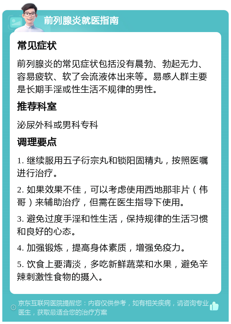 前列腺炎就医指南 常见症状 前列腺炎的常见症状包括没有晨勃、勃起无力、容易疲软、软了会流液体出来等。易感人群主要是长期手淫或性生活不规律的男性。 推荐科室 泌尿外科或男科专科 调理要点 1. 继续服用五子衍宗丸和锁阳固精丸，按照医嘱进行治疗。 2. 如果效果不佳，可以考虑使用西地那非片（伟哥）来辅助治疗，但需在医生指导下使用。 3. 避免过度手淫和性生活，保持规律的生活习惯和良好的心态。 4. 加强锻炼，提高身体素质，增强免疫力。 5. 饮食上要清淡，多吃新鲜蔬菜和水果，避免辛辣刺激性食物的摄入。