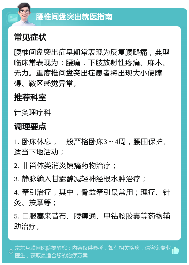 腰椎间盘突出就医指南 常见症状 腰椎间盘突出症早期常表现为反复腰腿痛，典型临床常表现为：腰痛，下肢放射性疼痛、麻木、无力。重度椎间盘突出症患者将出现大小便障碍、鞍区感觉异常。 推荐科室 针灸理疗科 调理要点 1. 卧床休息，一般严格卧床3～4周，腰围保护、适当下地活动； 2. 非甾体类消炎镇痛药物治疗； 3. 静脉输入甘露醇减轻神经根水肿治疗； 4. 牵引治疗，其中，骨盆牵引最常用；理疗、针灸、按摩等； 5. 口服塞来昔布、腰痹通、甲钴胺胶囊等药物辅助治疗。