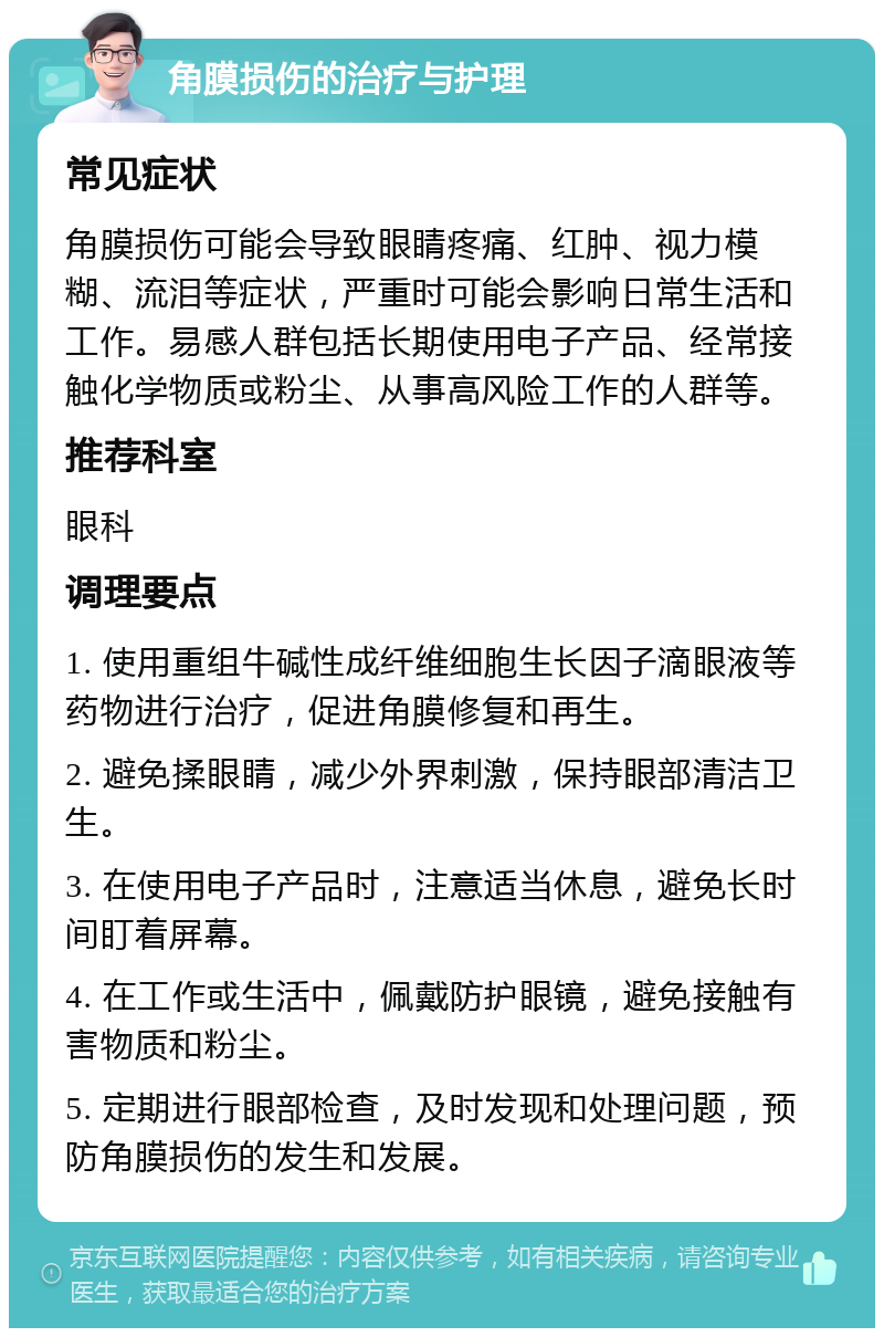 角膜损伤的治疗与护理 常见症状 角膜损伤可能会导致眼睛疼痛、红肿、视力模糊、流泪等症状，严重时可能会影响日常生活和工作。易感人群包括长期使用电子产品、经常接触化学物质或粉尘、从事高风险工作的人群等。 推荐科室 眼科 调理要点 1. 使用重组牛碱性成纤维细胞生长因子滴眼液等药物进行治疗，促进角膜修复和再生。 2. 避免揉眼睛，减少外界刺激，保持眼部清洁卫生。 3. 在使用电子产品时，注意适当休息，避免长时间盯着屏幕。 4. 在工作或生活中，佩戴防护眼镜，避免接触有害物质和粉尘。 5. 定期进行眼部检查，及时发现和处理问题，预防角膜损伤的发生和发展。