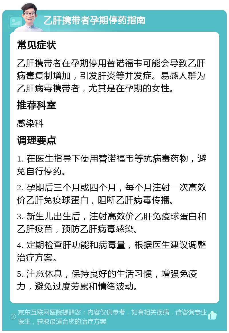 乙肝携带者孕期停药指南 常见症状 乙肝携带者在孕期停用替诺福韦可能会导致乙肝病毒复制增加，引发肝炎等并发症。易感人群为乙肝病毒携带者，尤其是在孕期的女性。 推荐科室 感染科 调理要点 1. 在医生指导下使用替诺福韦等抗病毒药物，避免自行停药。 2. 孕期后三个月或四个月，每个月注射一次高效价乙肝免疫球蛋白，阻断乙肝病毒传播。 3. 新生儿出生后，注射高效价乙肝免疫球蛋白和乙肝疫苗，预防乙肝病毒感染。 4. 定期检查肝功能和病毒量，根据医生建议调整治疗方案。 5. 注意休息，保持良好的生活习惯，增强免疫力，避免过度劳累和情绪波动。