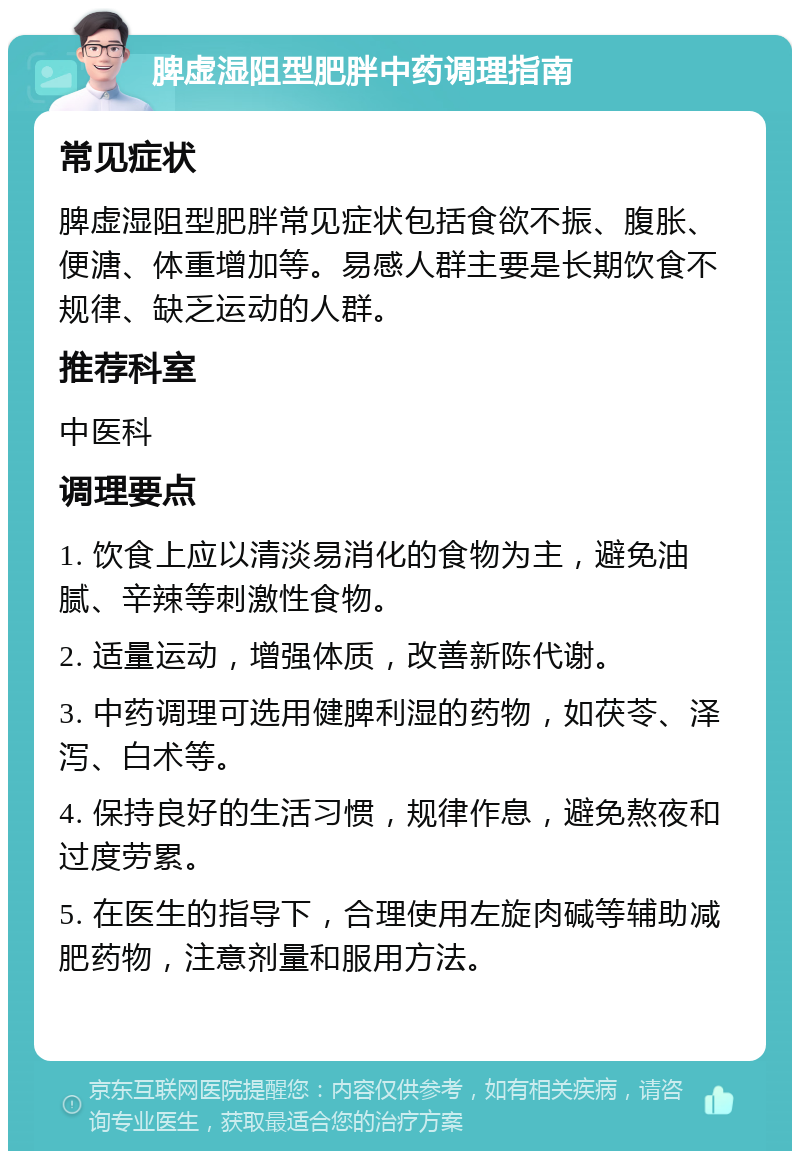 脾虚湿阻型肥胖中药调理指南 常见症状 脾虚湿阻型肥胖常见症状包括食欲不振、腹胀、便溏、体重增加等。易感人群主要是长期饮食不规律、缺乏运动的人群。 推荐科室 中医科 调理要点 1. 饮食上应以清淡易消化的食物为主，避免油腻、辛辣等刺激性食物。 2. 适量运动，增强体质，改善新陈代谢。 3. 中药调理可选用健脾利湿的药物，如茯苓、泽泻、白术等。 4. 保持良好的生活习惯，规律作息，避免熬夜和过度劳累。 5. 在医生的指导下，合理使用左旋肉碱等辅助减肥药物，注意剂量和服用方法。