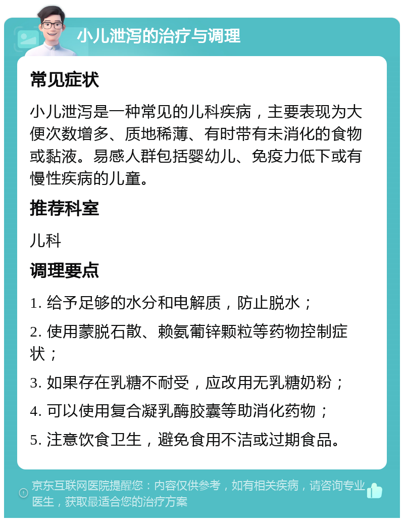 小儿泄泻的治疗与调理 常见症状 小儿泄泻是一种常见的儿科疾病，主要表现为大便次数增多、质地稀薄、有时带有未消化的食物或黏液。易感人群包括婴幼儿、免疫力低下或有慢性疾病的儿童。 推荐科室 儿科 调理要点 1. 给予足够的水分和电解质，防止脱水； 2. 使用蒙脱石散、赖氨葡锌颗粒等药物控制症状； 3. 如果存在乳糖不耐受，应改用无乳糖奶粉； 4. 可以使用复合凝乳酶胶囊等助消化药物； 5. 注意饮食卫生，避免食用不洁或过期食品。