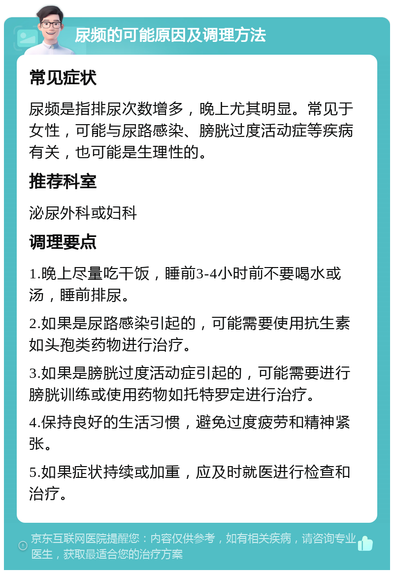 尿频的可能原因及调理方法 常见症状 尿频是指排尿次数增多，晚上尤其明显。常见于女性，可能与尿路感染、膀胱过度活动症等疾病有关，也可能是生理性的。 推荐科室 泌尿外科或妇科 调理要点 1.晚上尽量吃干饭，睡前3-4小时前不要喝水或汤，睡前排尿。 2.如果是尿路感染引起的，可能需要使用抗生素如头孢类药物进行治疗。 3.如果是膀胱过度活动症引起的，可能需要进行膀胱训练或使用药物如托特罗定进行治疗。 4.保持良好的生活习惯，避免过度疲劳和精神紧张。 5.如果症状持续或加重，应及时就医进行检查和治疗。