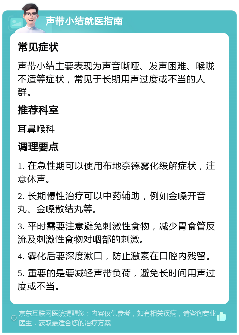 声带小结就医指南 常见症状 声带小结主要表现为声音嘶哑、发声困难、喉咙不适等症状，常见于长期用声过度或不当的人群。 推荐科室 耳鼻喉科 调理要点 1. 在急性期可以使用布地奈德雾化缓解症状，注意休声。 2. 长期慢性治疗可以中药辅助，例如金嗓开音丸、金嗓散结丸等。 3. 平时需要注意避免刺激性食物，减少胃食管反流及刺激性食物对咽部的刺激。 4. 雾化后要深度漱口，防止激素在口腔内残留。 5. 重要的是要减轻声带负荷，避免长时间用声过度或不当。