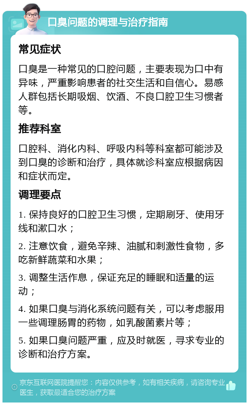 口臭问题的调理与治疗指南 常见症状 口臭是一种常见的口腔问题，主要表现为口中有异味，严重影响患者的社交生活和自信心。易感人群包括长期吸烟、饮酒、不良口腔卫生习惯者等。 推荐科室 口腔科、消化内科、呼吸内科等科室都可能涉及到口臭的诊断和治疗，具体就诊科室应根据病因和症状而定。 调理要点 1. 保持良好的口腔卫生习惯，定期刷牙、使用牙线和漱口水； 2. 注意饮食，避免辛辣、油腻和刺激性食物，多吃新鲜蔬菜和水果； 3. 调整生活作息，保证充足的睡眠和适量的运动； 4. 如果口臭与消化系统问题有关，可以考虑服用一些调理肠胃的药物，如乳酸菌素片等； 5. 如果口臭问题严重，应及时就医，寻求专业的诊断和治疗方案。