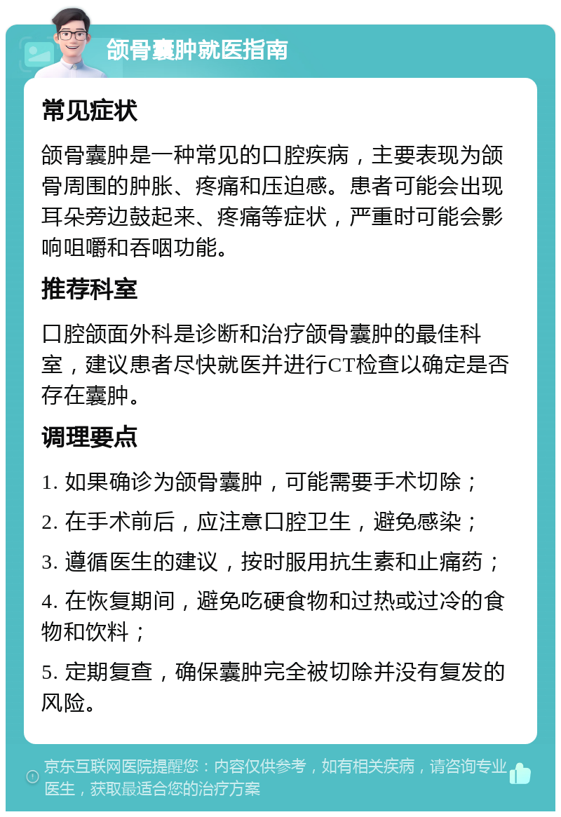 颌骨囊肿就医指南 常见症状 颌骨囊肿是一种常见的口腔疾病，主要表现为颌骨周围的肿胀、疼痛和压迫感。患者可能会出现耳朵旁边鼓起来、疼痛等症状，严重时可能会影响咀嚼和吞咽功能。 推荐科室 口腔颌面外科是诊断和治疗颌骨囊肿的最佳科室，建议患者尽快就医并进行CT检查以确定是否存在囊肿。 调理要点 1. 如果确诊为颌骨囊肿，可能需要手术切除； 2. 在手术前后，应注意口腔卫生，避免感染； 3. 遵循医生的建议，按时服用抗生素和止痛药； 4. 在恢复期间，避免吃硬食物和过热或过冷的食物和饮料； 5. 定期复查，确保囊肿完全被切除并没有复发的风险。