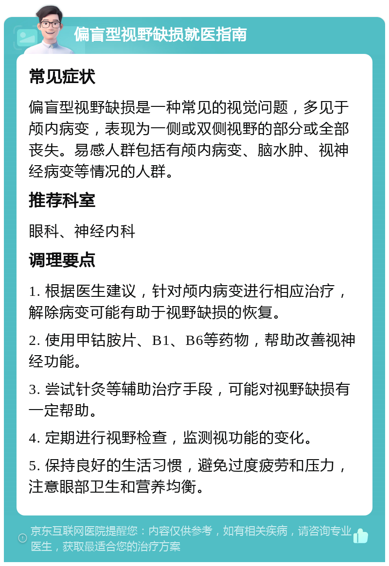 偏盲型视野缺损就医指南 常见症状 偏盲型视野缺损是一种常见的视觉问题，多见于颅内病变，表现为一侧或双侧视野的部分或全部丧失。易感人群包括有颅内病变、脑水肿、视神经病变等情况的人群。 推荐科室 眼科、神经内科 调理要点 1. 根据医生建议，针对颅内病变进行相应治疗，解除病变可能有助于视野缺损的恢复。 2. 使用甲钴胺片、B1、B6等药物，帮助改善视神经功能。 3. 尝试针灸等辅助治疗手段，可能对视野缺损有一定帮助。 4. 定期进行视野检查，监测视功能的变化。 5. 保持良好的生活习惯，避免过度疲劳和压力，注意眼部卫生和营养均衡。