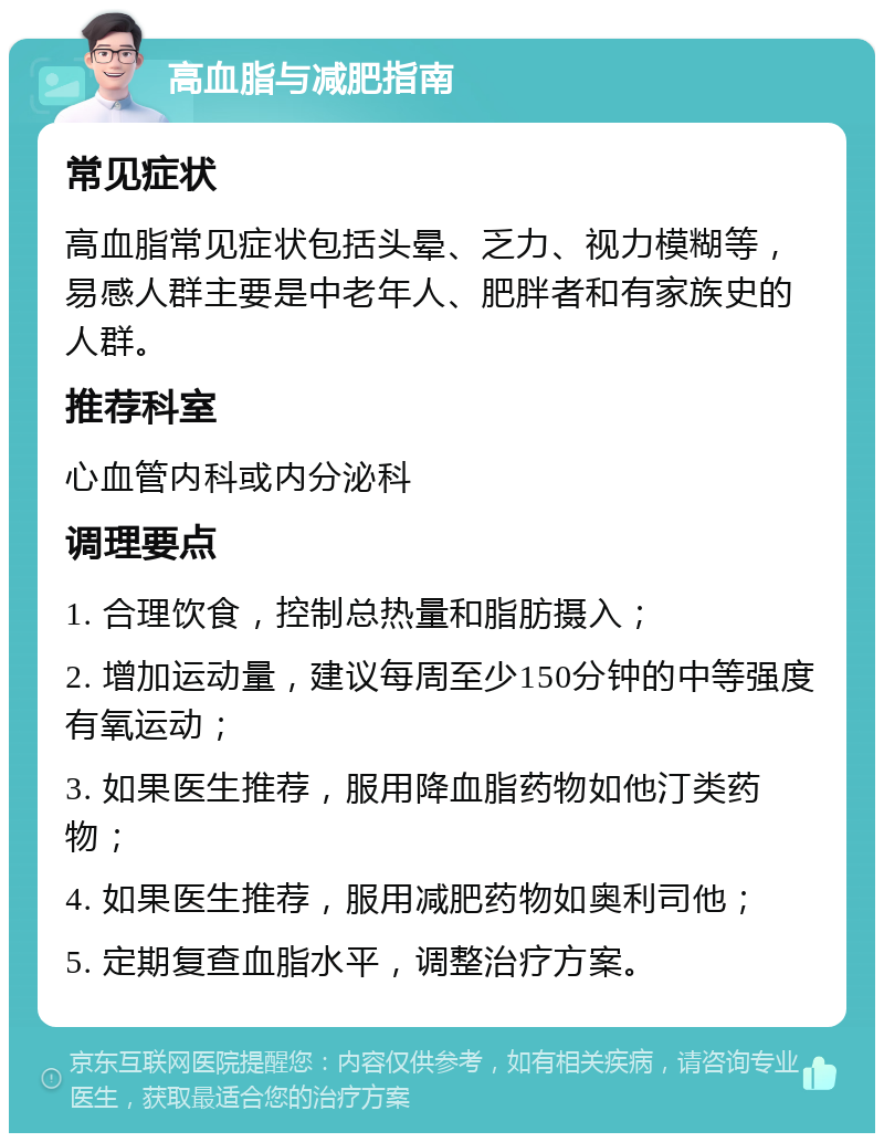 高血脂与减肥指南 常见症状 高血脂常见症状包括头晕、乏力、视力模糊等，易感人群主要是中老年人、肥胖者和有家族史的人群。 推荐科室 心血管内科或内分泌科 调理要点 1. 合理饮食，控制总热量和脂肪摄入； 2. 增加运动量，建议每周至少150分钟的中等强度有氧运动； 3. 如果医生推荐，服用降血脂药物如他汀类药物； 4. 如果医生推荐，服用减肥药物如奥利司他； 5. 定期复查血脂水平，调整治疗方案。