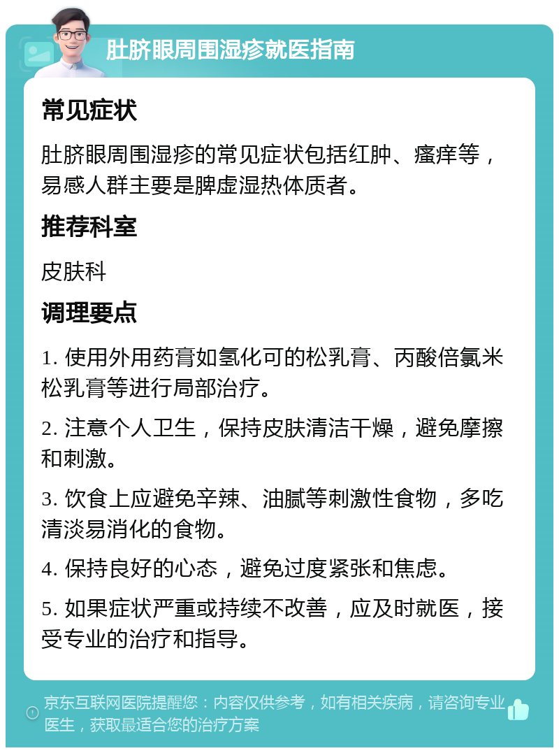 肚脐眼周围湿疹就医指南 常见症状 肚脐眼周围湿疹的常见症状包括红肿、瘙痒等，易感人群主要是脾虚湿热体质者。 推荐科室 皮肤科 调理要点 1. 使用外用药膏如氢化可的松乳膏、丙酸倍氯米松乳膏等进行局部治疗。 2. 注意个人卫生，保持皮肤清洁干燥，避免摩擦和刺激。 3. 饮食上应避免辛辣、油腻等刺激性食物，多吃清淡易消化的食物。 4. 保持良好的心态，避免过度紧张和焦虑。 5. 如果症状严重或持续不改善，应及时就医，接受专业的治疗和指导。