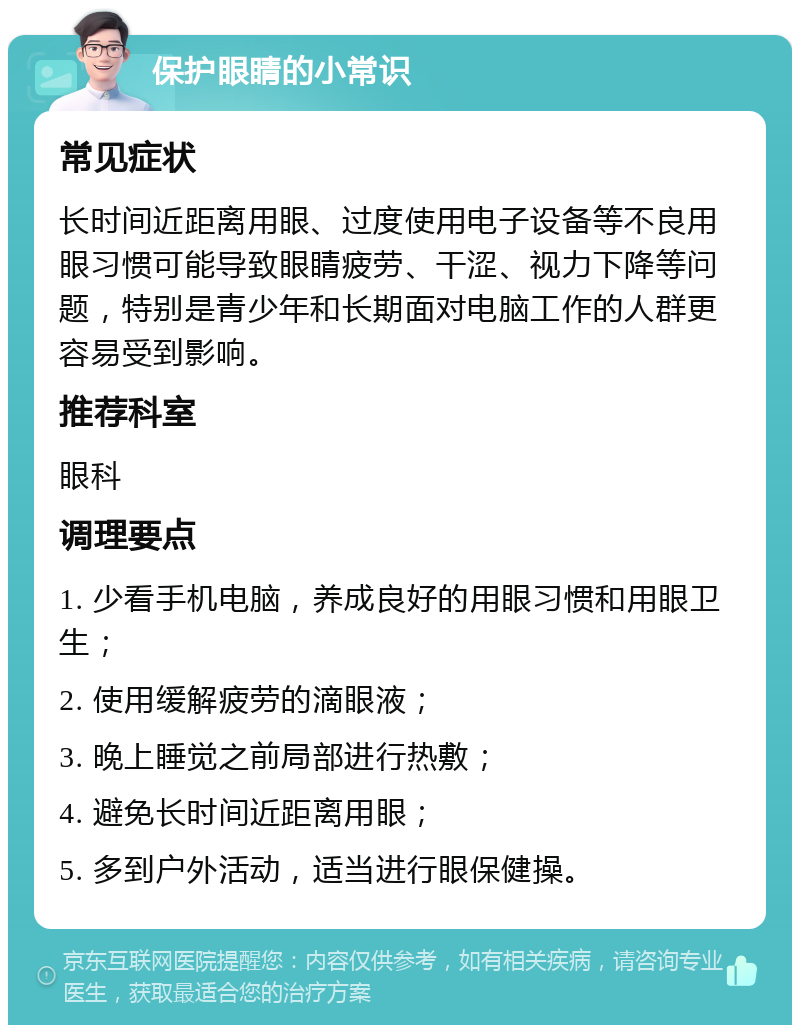 保护眼睛的小常识 常见症状 长时间近距离用眼、过度使用电子设备等不良用眼习惯可能导致眼睛疲劳、干涩、视力下降等问题，特别是青少年和长期面对电脑工作的人群更容易受到影响。 推荐科室 眼科 调理要点 1. 少看手机电脑，养成良好的用眼习惯和用眼卫生； 2. 使用缓解疲劳的滴眼液； 3. 晚上睡觉之前局部进行热敷； 4. 避免长时间近距离用眼； 5. 多到户外活动，适当进行眼保健操。