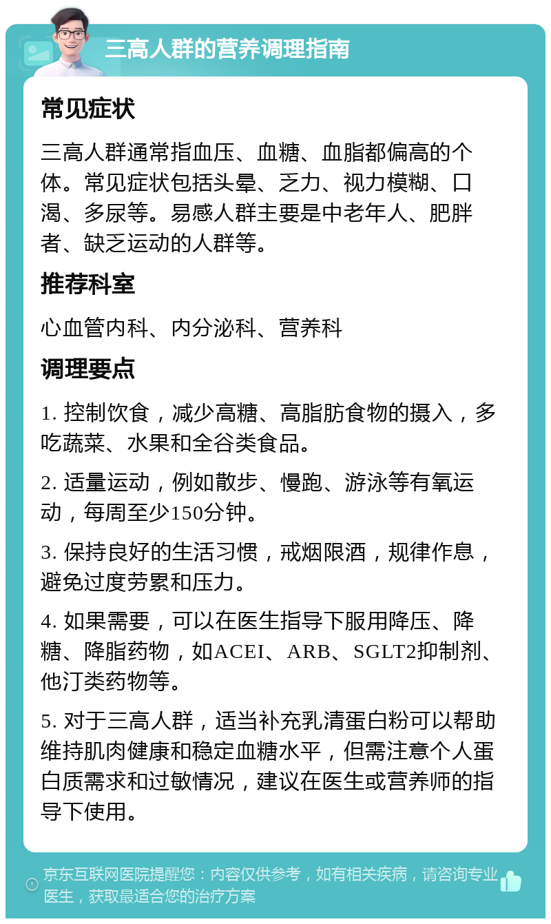 三高人群的营养调理指南 常见症状 三高人群通常指血压、血糖、血脂都偏高的个体。常见症状包括头晕、乏力、视力模糊、口渴、多尿等。易感人群主要是中老年人、肥胖者、缺乏运动的人群等。 推荐科室 心血管内科、内分泌科、营养科 调理要点 1. 控制饮食，减少高糖、高脂肪食物的摄入，多吃蔬菜、水果和全谷类食品。 2. 适量运动，例如散步、慢跑、游泳等有氧运动，每周至少150分钟。 3. 保持良好的生活习惯，戒烟限酒，规律作息，避免过度劳累和压力。 4. 如果需要，可以在医生指导下服用降压、降糖、降脂药物，如ACEI、ARB、SGLT2抑制剂、他汀类药物等。 5. 对于三高人群，适当补充乳清蛋白粉可以帮助维持肌肉健康和稳定血糖水平，但需注意个人蛋白质需求和过敏情况，建议在医生或营养师的指导下使用。