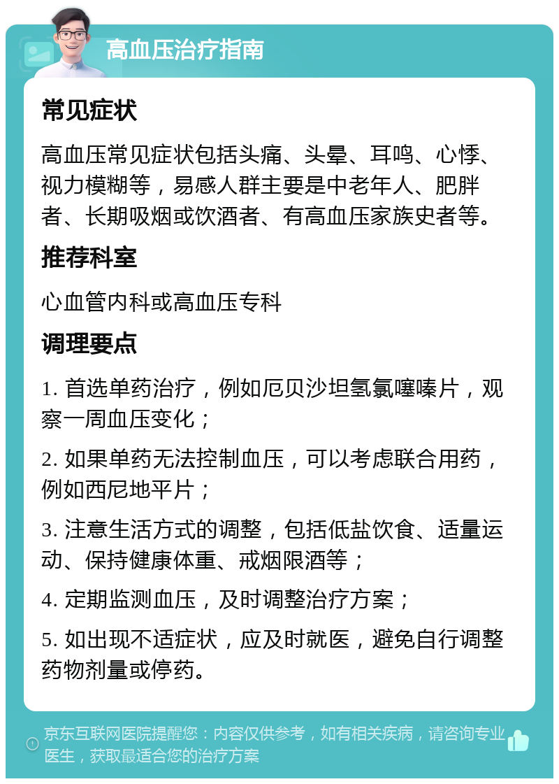 高血压治疗指南 常见症状 高血压常见症状包括头痛、头晕、耳鸣、心悸、视力模糊等，易感人群主要是中老年人、肥胖者、长期吸烟或饮酒者、有高血压家族史者等。 推荐科室 心血管内科或高血压专科 调理要点 1. 首选单药治疗，例如厄贝沙坦氢氯噻嗪片，观察一周血压变化； 2. 如果单药无法控制血压，可以考虑联合用药，例如西尼地平片； 3. 注意生活方式的调整，包括低盐饮食、适量运动、保持健康体重、戒烟限酒等； 4. 定期监测血压，及时调整治疗方案； 5. 如出现不适症状，应及时就医，避免自行调整药物剂量或停药。