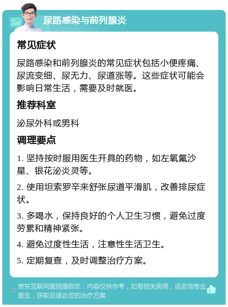 尿路感染与前列腺炎 常见症状 尿路感染和前列腺炎的常见症状包括小便疼痛、尿流变细、尿无力、尿道涨等。这些症状可能会影响日常生活，需要及时就医。 推荐科室 泌尿外科或男科 调理要点 1. 坚持按时服用医生开具的药物，如左氧氟沙星、银花泌炎灵等。 2. 使用坦索罗辛来舒张尿道平滑肌，改善排尿症状。 3. 多喝水，保持良好的个人卫生习惯，避免过度劳累和精神紧张。 4. 避免过度性生活，注意性生活卫生。 5. 定期复查，及时调整治疗方案。