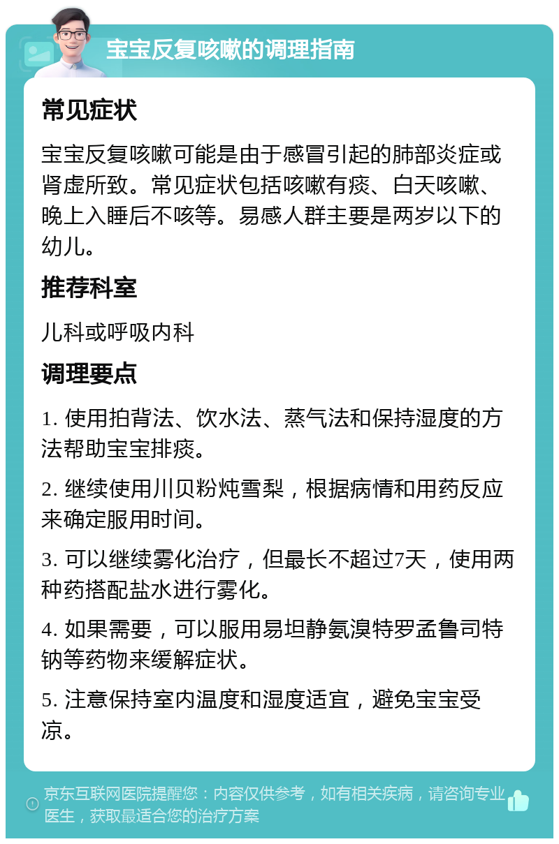 宝宝反复咳嗽的调理指南 常见症状 宝宝反复咳嗽可能是由于感冒引起的肺部炎症或肾虚所致。常见症状包括咳嗽有痰、白天咳嗽、晚上入睡后不咳等。易感人群主要是两岁以下的幼儿。 推荐科室 儿科或呼吸内科 调理要点 1. 使用拍背法、饮水法、蒸气法和保持湿度的方法帮助宝宝排痰。 2. 继续使用川贝粉炖雪梨，根据病情和用药反应来确定服用时间。 3. 可以继续雾化治疗，但最长不超过7天，使用两种药搭配盐水进行雾化。 4. 如果需要，可以服用易坦静氨溴特罗孟鲁司特钠等药物来缓解症状。 5. 注意保持室内温度和湿度适宜，避免宝宝受凉。