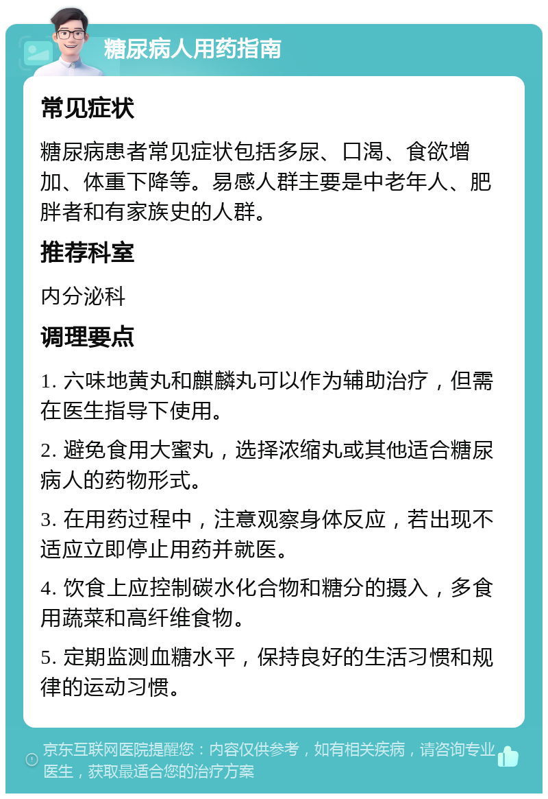 糖尿病人用药指南 常见症状 糖尿病患者常见症状包括多尿、口渴、食欲增加、体重下降等。易感人群主要是中老年人、肥胖者和有家族史的人群。 推荐科室 内分泌科 调理要点 1. 六味地黄丸和麒麟丸可以作为辅助治疗，但需在医生指导下使用。 2. 避免食用大蜜丸，选择浓缩丸或其他适合糖尿病人的药物形式。 3. 在用药过程中，注意观察身体反应，若出现不适应立即停止用药并就医。 4. 饮食上应控制碳水化合物和糖分的摄入，多食用蔬菜和高纤维食物。 5. 定期监测血糖水平，保持良好的生活习惯和规律的运动习惯。