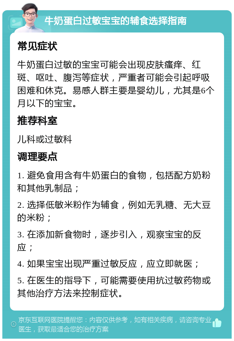 牛奶蛋白过敏宝宝的辅食选择指南 常见症状 牛奶蛋白过敏的宝宝可能会出现皮肤瘙痒、红斑、呕吐、腹泻等症状，严重者可能会引起呼吸困难和休克。易感人群主要是婴幼儿，尤其是6个月以下的宝宝。 推荐科室 儿科或过敏科 调理要点 1. 避免食用含有牛奶蛋白的食物，包括配方奶粉和其他乳制品； 2. 选择低敏米粉作为辅食，例如无乳糖、无大豆的米粉； 3. 在添加新食物时，逐步引入，观察宝宝的反应； 4. 如果宝宝出现严重过敏反应，应立即就医； 5. 在医生的指导下，可能需要使用抗过敏药物或其他治疗方法来控制症状。