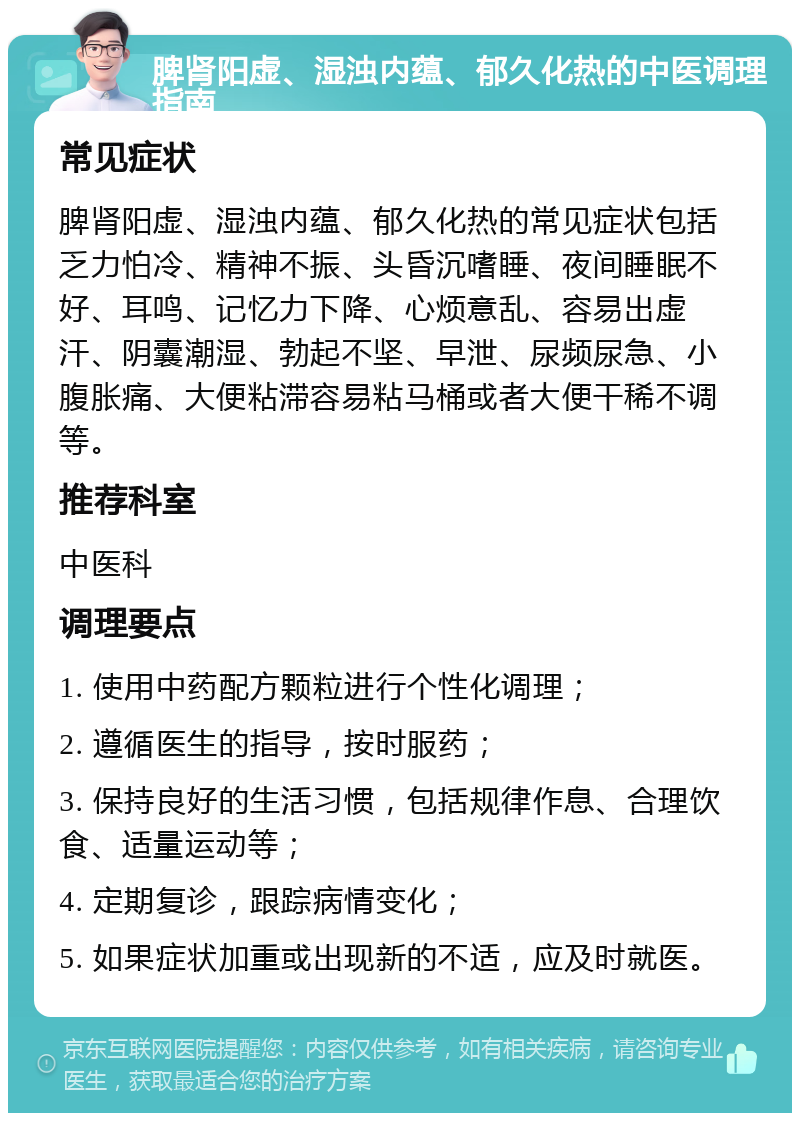 脾肾阳虚、湿浊内蕴、郁久化热的中医调理指南 常见症状 脾肾阳虚、湿浊内蕴、郁久化热的常见症状包括乏力怕冷、精神不振、头昏沉嗜睡、夜间睡眠不好、耳鸣、记忆力下降、心烦意乱、容易出虚汗、阴囊潮湿、勃起不坚、早泄、尿频尿急、小腹胀痛、大便粘滞容易粘马桶或者大便干稀不调等。 推荐科室 中医科 调理要点 1. 使用中药配方颗粒进行个性化调理； 2. 遵循医生的指导，按时服药； 3. 保持良好的生活习惯，包括规律作息、合理饮食、适量运动等； 4. 定期复诊，跟踪病情变化； 5. 如果症状加重或出现新的不适，应及时就医。