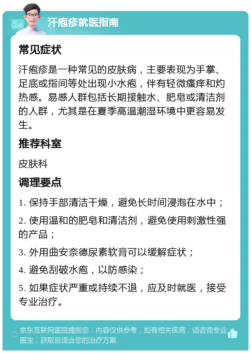 汗疱疹就医指南 常见症状 汗疱疹是一种常见的皮肤病，主要表现为手掌、足底或指间等处出现小水疱，伴有轻微瘙痒和灼热感。易感人群包括长期接触水、肥皂或清洁剂的人群，尤其是在夏季高温潮湿环境中更容易发生。 推荐科室 皮肤科 调理要点 1. 保持手部清洁干燥，避免长时间浸泡在水中； 2. 使用温和的肥皂和清洁剂，避免使用刺激性强的产品； 3. 外用曲安奈德尿素软膏可以缓解症状； 4. 避免刮破水疱，以防感染； 5. 如果症状严重或持续不退，应及时就医，接受专业治疗。