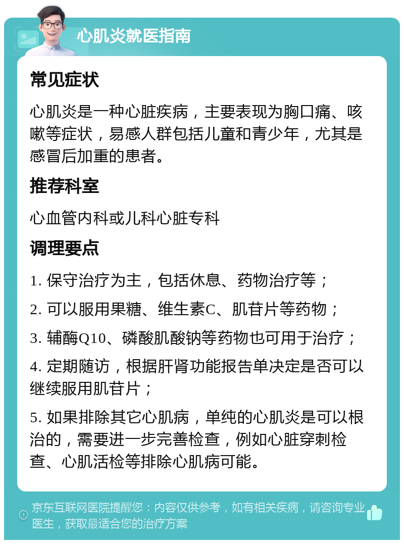 心肌炎就医指南 常见症状 心肌炎是一种心脏疾病，主要表现为胸口痛、咳嗽等症状，易感人群包括儿童和青少年，尤其是感冒后加重的患者。 推荐科室 心血管内科或儿科心脏专科 调理要点 1. 保守治疗为主，包括休息、药物治疗等； 2. 可以服用果糖、维生素C、肌苷片等药物； 3. 辅酶Q10、磷酸肌酸钠等药物也可用于治疗； 4. 定期随访，根据肝肾功能报告单决定是否可以继续服用肌苷片； 5. 如果排除其它心肌病，单纯的心肌炎是可以根治的，需要进一步完善检查，例如心脏穿刺检查、心肌活检等排除心肌病可能。