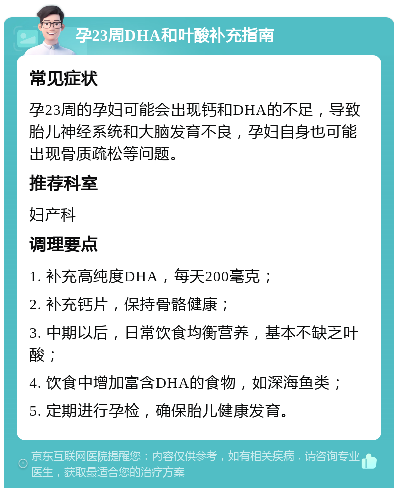 孕23周DHA和叶酸补充指南 常见症状 孕23周的孕妇可能会出现钙和DHA的不足，导致胎儿神经系统和大脑发育不良，孕妇自身也可能出现骨质疏松等问题。 推荐科室 妇产科 调理要点 1. 补充高纯度DHA，每天200毫克； 2. 补充钙片，保持骨骼健康； 3. 中期以后，日常饮食均衡营养，基本不缺乏叶酸； 4. 饮食中增加富含DHA的食物，如深海鱼类； 5. 定期进行孕检，确保胎儿健康发育。