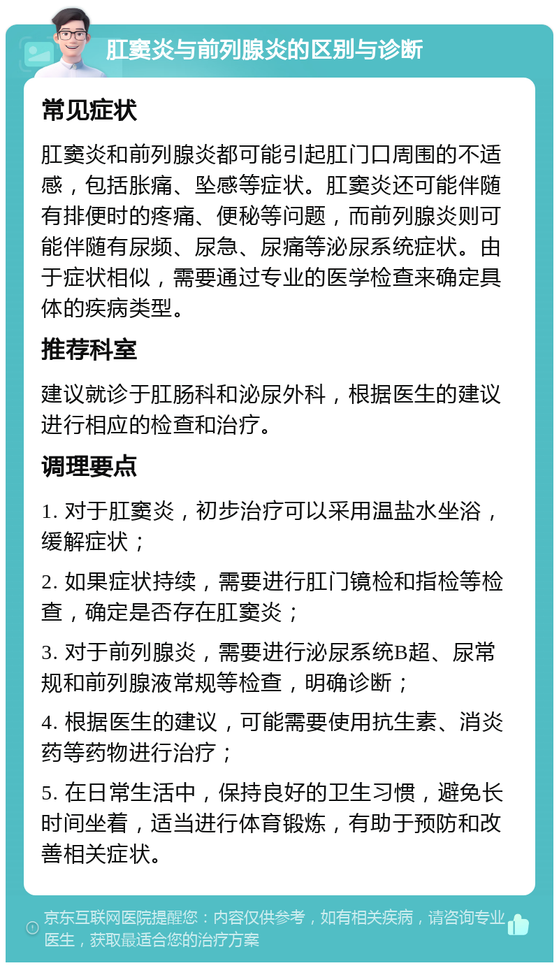 肛窦炎与前列腺炎的区别与诊断 常见症状 肛窦炎和前列腺炎都可能引起肛门口周围的不适感，包括胀痛、坠感等症状。肛窦炎还可能伴随有排便时的疼痛、便秘等问题，而前列腺炎则可能伴随有尿频、尿急、尿痛等泌尿系统症状。由于症状相似，需要通过专业的医学检查来确定具体的疾病类型。 推荐科室 建议就诊于肛肠科和泌尿外科，根据医生的建议进行相应的检查和治疗。 调理要点 1. 对于肛窦炎，初步治疗可以采用温盐水坐浴，缓解症状； 2. 如果症状持续，需要进行肛门镜检和指检等检查，确定是否存在肛窦炎； 3. 对于前列腺炎，需要进行泌尿系统B超、尿常规和前列腺液常规等检查，明确诊断； 4. 根据医生的建议，可能需要使用抗生素、消炎药等药物进行治疗； 5. 在日常生活中，保持良好的卫生习惯，避免长时间坐着，适当进行体育锻炼，有助于预防和改善相关症状。