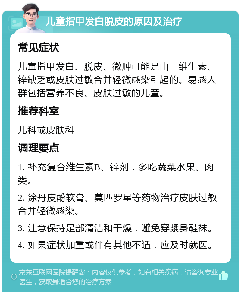 儿童指甲发白脱皮的原因及治疗 常见症状 儿童指甲发白、脱皮、微肿可能是由于维生素、锌缺乏或皮肤过敏合并轻微感染引起的。易感人群包括营养不良、皮肤过敏的儿童。 推荐科室 儿科或皮肤科 调理要点 1. 补充复合维生素B、锌剂，多吃蔬菜水果、肉类。 2. 涂丹皮酚软膏、莫匹罗星等药物治疗皮肤过敏合并轻微感染。 3. 注意保持足部清洁和干燥，避免穿紧身鞋袜。 4. 如果症状加重或伴有其他不适，应及时就医。