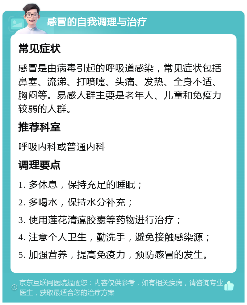 感冒的自我调理与治疗 常见症状 感冒是由病毒引起的呼吸道感染，常见症状包括鼻塞、流涕、打喷嚏、头痛、发热、全身不适、胸闷等。易感人群主要是老年人、儿童和免疫力较弱的人群。 推荐科室 呼吸内科或普通内科 调理要点 1. 多休息，保持充足的睡眠； 2. 多喝水，保持水分补充； 3. 使用莲花清瘟胶囊等药物进行治疗； 4. 注意个人卫生，勤洗手，避免接触感染源； 5. 加强营养，提高免疫力，预防感冒的发生。