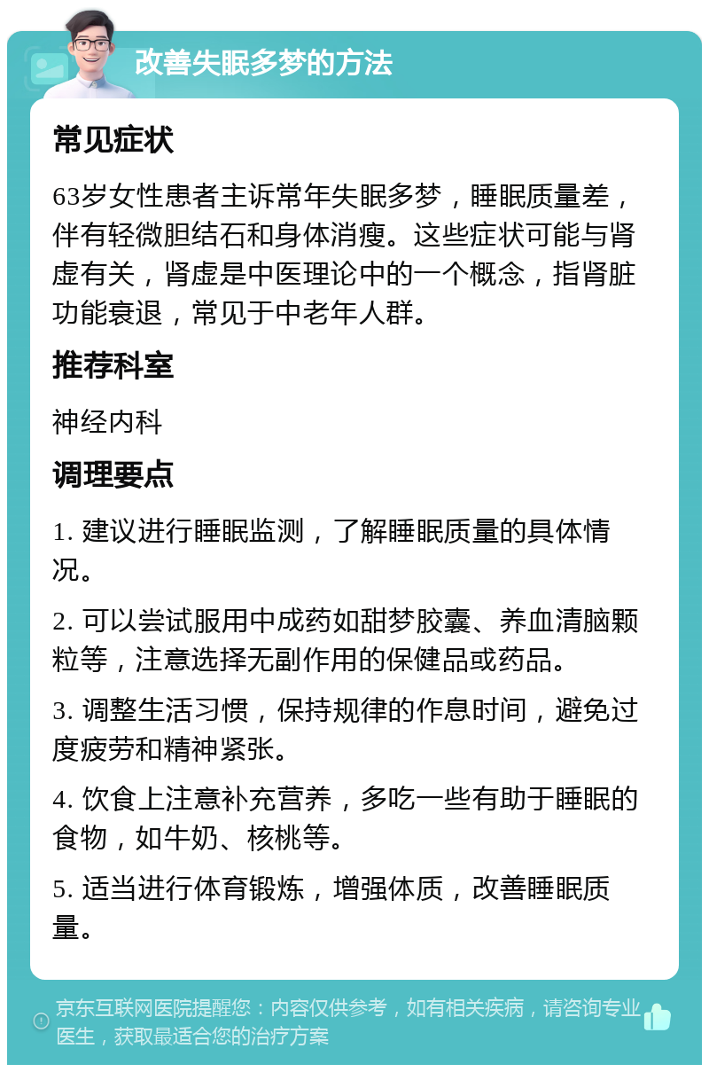 改善失眠多梦的方法 常见症状 63岁女性患者主诉常年失眠多梦，睡眠质量差，伴有轻微胆结石和身体消瘦。这些症状可能与肾虚有关，肾虚是中医理论中的一个概念，指肾脏功能衰退，常见于中老年人群。 推荐科室 神经内科 调理要点 1. 建议进行睡眠监测，了解睡眠质量的具体情况。 2. 可以尝试服用中成药如甜梦胶囊、养血清脑颗粒等，注意选择无副作用的保健品或药品。 3. 调整生活习惯，保持规律的作息时间，避免过度疲劳和精神紧张。 4. 饮食上注意补充营养，多吃一些有助于睡眠的食物，如牛奶、核桃等。 5. 适当进行体育锻炼，增强体质，改善睡眠质量。