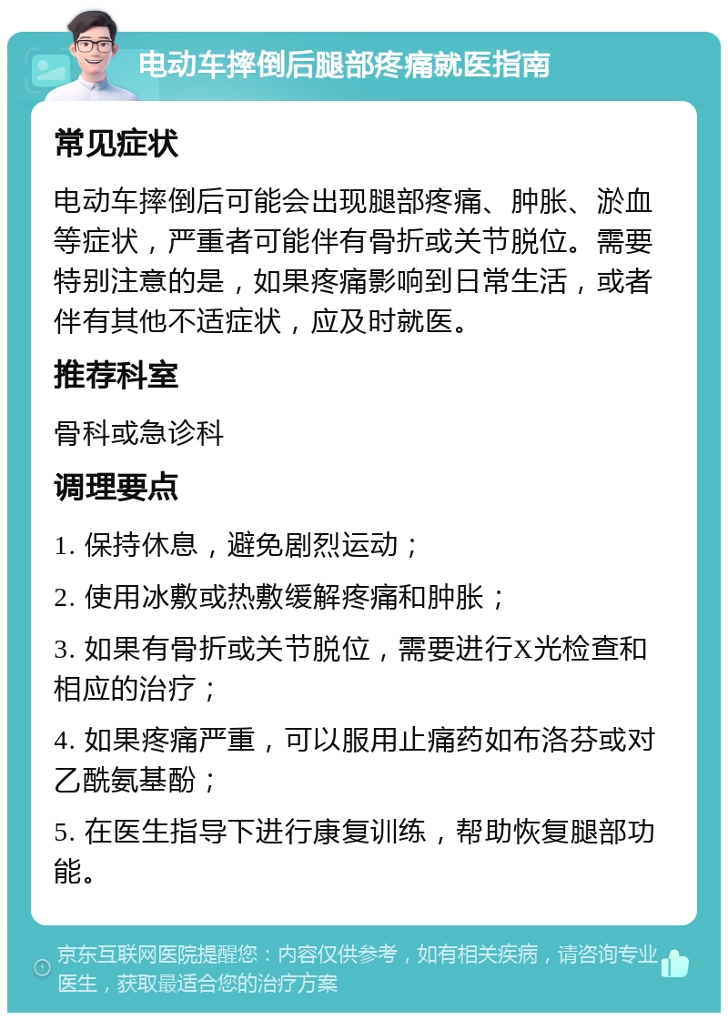 电动车摔倒后腿部疼痛就医指南 常见症状 电动车摔倒后可能会出现腿部疼痛、肿胀、淤血等症状，严重者可能伴有骨折或关节脱位。需要特别注意的是，如果疼痛影响到日常生活，或者伴有其他不适症状，应及时就医。 推荐科室 骨科或急诊科 调理要点 1. 保持休息，避免剧烈运动； 2. 使用冰敷或热敷缓解疼痛和肿胀； 3. 如果有骨折或关节脱位，需要进行X光检查和相应的治疗； 4. 如果疼痛严重，可以服用止痛药如布洛芬或对乙酰氨基酚； 5. 在医生指导下进行康复训练，帮助恢复腿部功能。