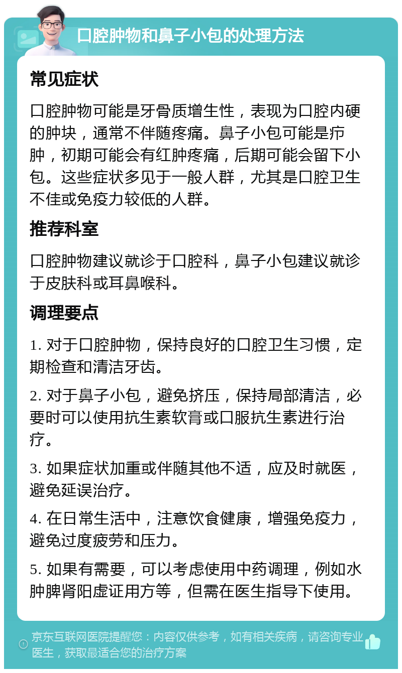 口腔肿物和鼻子小包的处理方法 常见症状 口腔肿物可能是牙骨质增生性，表现为口腔内硬的肿块，通常不伴随疼痛。鼻子小包可能是疖肿，初期可能会有红肿疼痛，后期可能会留下小包。这些症状多见于一般人群，尤其是口腔卫生不佳或免疫力较低的人群。 推荐科室 口腔肿物建议就诊于口腔科，鼻子小包建议就诊于皮肤科或耳鼻喉科。 调理要点 1. 对于口腔肿物，保持良好的口腔卫生习惯，定期检查和清洁牙齿。 2. 对于鼻子小包，避免挤压，保持局部清洁，必要时可以使用抗生素软膏或口服抗生素进行治疗。 3. 如果症状加重或伴随其他不适，应及时就医，避免延误治疗。 4. 在日常生活中，注意饮食健康，增强免疫力，避免过度疲劳和压力。 5. 如果有需要，可以考虑使用中药调理，例如水肿脾肾阳虚证用方等，但需在医生指导下使用。