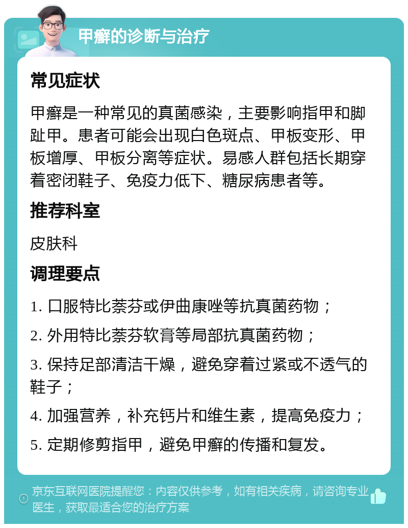 甲癣的诊断与治疗 常见症状 甲癣是一种常见的真菌感染，主要影响指甲和脚趾甲。患者可能会出现白色斑点、甲板变形、甲板增厚、甲板分离等症状。易感人群包括长期穿着密闭鞋子、免疫力低下、糖尿病患者等。 推荐科室 皮肤科 调理要点 1. 口服特比萘芬或伊曲康唑等抗真菌药物； 2. 外用特比萘芬软膏等局部抗真菌药物； 3. 保持足部清洁干燥，避免穿着过紧或不透气的鞋子； 4. 加强营养，补充钙片和维生素，提高免疫力； 5. 定期修剪指甲，避免甲癣的传播和复发。