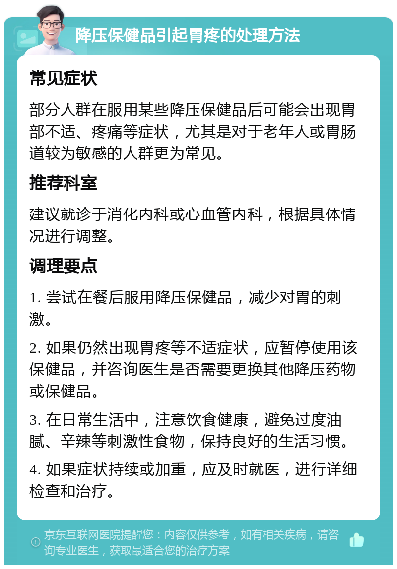 降压保健品引起胃疼的处理方法 常见症状 部分人群在服用某些降压保健品后可能会出现胃部不适、疼痛等症状，尤其是对于老年人或胃肠道较为敏感的人群更为常见。 推荐科室 建议就诊于消化内科或心血管内科，根据具体情况进行调整。 调理要点 1. 尝试在餐后服用降压保健品，减少对胃的刺激。 2. 如果仍然出现胃疼等不适症状，应暂停使用该保健品，并咨询医生是否需要更换其他降压药物或保健品。 3. 在日常生活中，注意饮食健康，避免过度油腻、辛辣等刺激性食物，保持良好的生活习惯。 4. 如果症状持续或加重，应及时就医，进行详细检查和治疗。