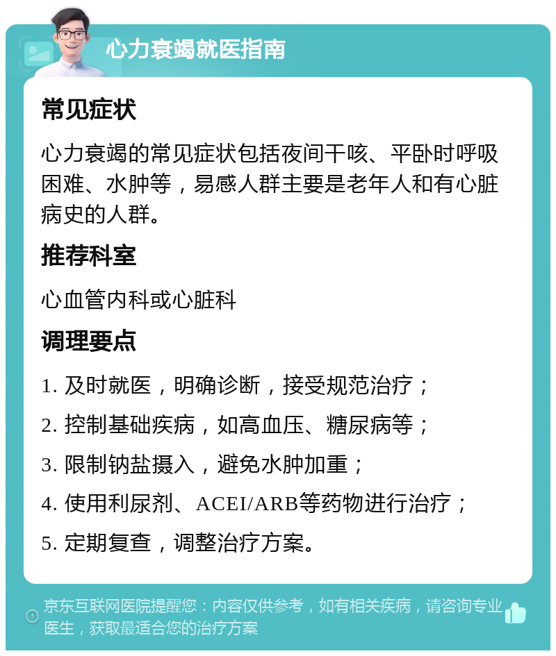 心力衰竭就医指南 常见症状 心力衰竭的常见症状包括夜间干咳、平卧时呼吸困难、水肿等，易感人群主要是老年人和有心脏病史的人群。 推荐科室 心血管内科或心脏科 调理要点 1. 及时就医，明确诊断，接受规范治疗； 2. 控制基础疾病，如高血压、糖尿病等； 3. 限制钠盐摄入，避免水肿加重； 4. 使用利尿剂、ACEI/ARB等药物进行治疗； 5. 定期复查，调整治疗方案。