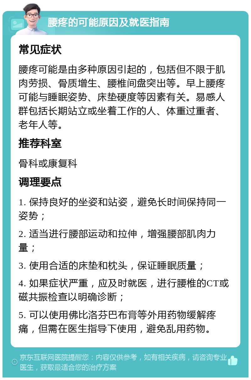 腰疼的可能原因及就医指南 常见症状 腰疼可能是由多种原因引起的，包括但不限于肌肉劳损、骨质增生、腰椎间盘突出等。早上腰疼可能与睡眠姿势、床垫硬度等因素有关。易感人群包括长期站立或坐着工作的人、体重过重者、老年人等。 推荐科室 骨科或康复科 调理要点 1. 保持良好的坐姿和站姿，避免长时间保持同一姿势； 2. 适当进行腰部运动和拉伸，增强腰部肌肉力量； 3. 使用合适的床垫和枕头，保证睡眠质量； 4. 如果症状严重，应及时就医，进行腰椎的CT或磁共振检查以明确诊断； 5. 可以使用佛比洛芬巴布膏等外用药物缓解疼痛，但需在医生指导下使用，避免乱用药物。