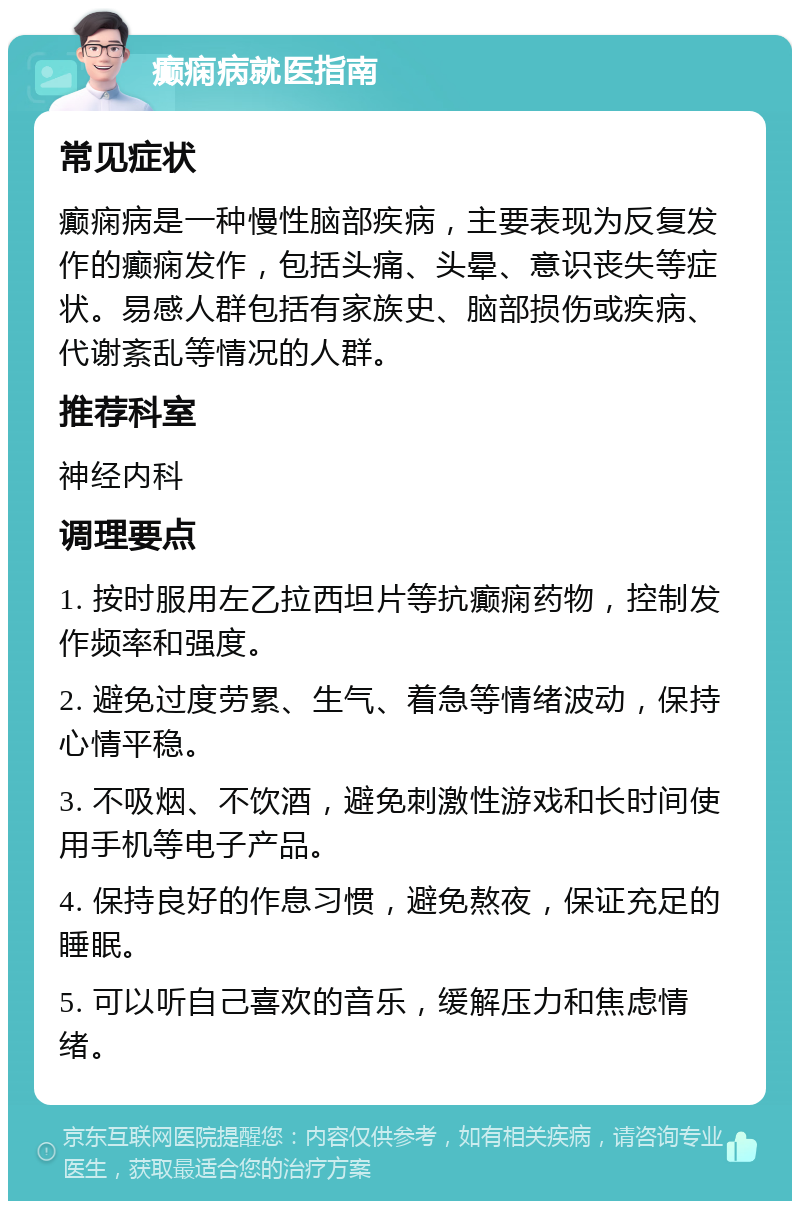 癫痫病就医指南 常见症状 癫痫病是一种慢性脑部疾病，主要表现为反复发作的癫痫发作，包括头痛、头晕、意识丧失等症状。易感人群包括有家族史、脑部损伤或疾病、代谢紊乱等情况的人群。 推荐科室 神经内科 调理要点 1. 按时服用左乙拉西坦片等抗癫痫药物，控制发作频率和强度。 2. 避免过度劳累、生气、着急等情绪波动，保持心情平稳。 3. 不吸烟、不饮酒，避免刺激性游戏和长时间使用手机等电子产品。 4. 保持良好的作息习惯，避免熬夜，保证充足的睡眠。 5. 可以听自己喜欢的音乐，缓解压力和焦虑情绪。