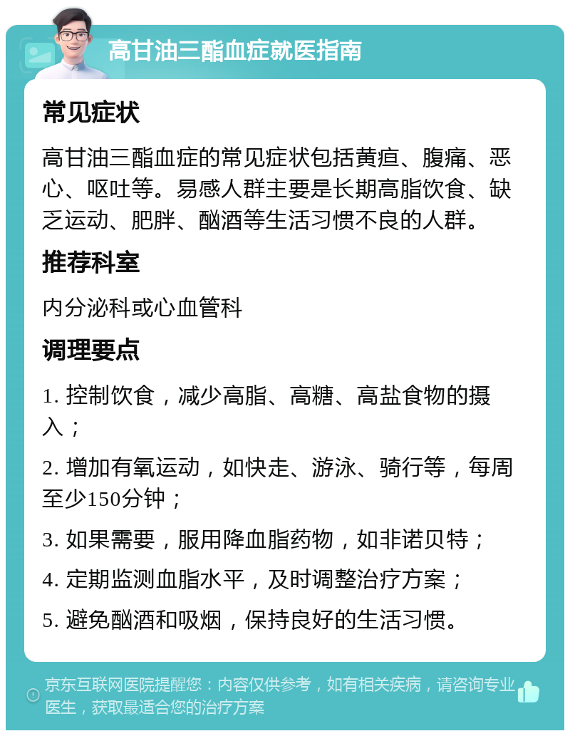 高甘油三酯血症就医指南 常见症状 高甘油三酯血症的常见症状包括黄疸、腹痛、恶心、呕吐等。易感人群主要是长期高脂饮食、缺乏运动、肥胖、酗酒等生活习惯不良的人群。 推荐科室 内分泌科或心血管科 调理要点 1. 控制饮食，减少高脂、高糖、高盐食物的摄入； 2. 增加有氧运动，如快走、游泳、骑行等，每周至少150分钟； 3. 如果需要，服用降血脂药物，如非诺贝特； 4. 定期监测血脂水平，及时调整治疗方案； 5. 避免酗酒和吸烟，保持良好的生活习惯。