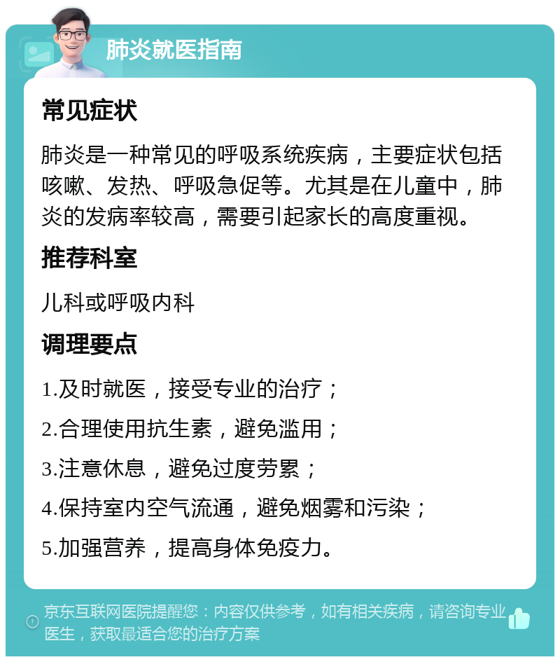 肺炎就医指南 常见症状 肺炎是一种常见的呼吸系统疾病，主要症状包括咳嗽、发热、呼吸急促等。尤其是在儿童中，肺炎的发病率较高，需要引起家长的高度重视。 推荐科室 儿科或呼吸内科 调理要点 1.及时就医，接受专业的治疗； 2.合理使用抗生素，避免滥用； 3.注意休息，避免过度劳累； 4.保持室内空气流通，避免烟雾和污染； 5.加强营养，提高身体免疫力。