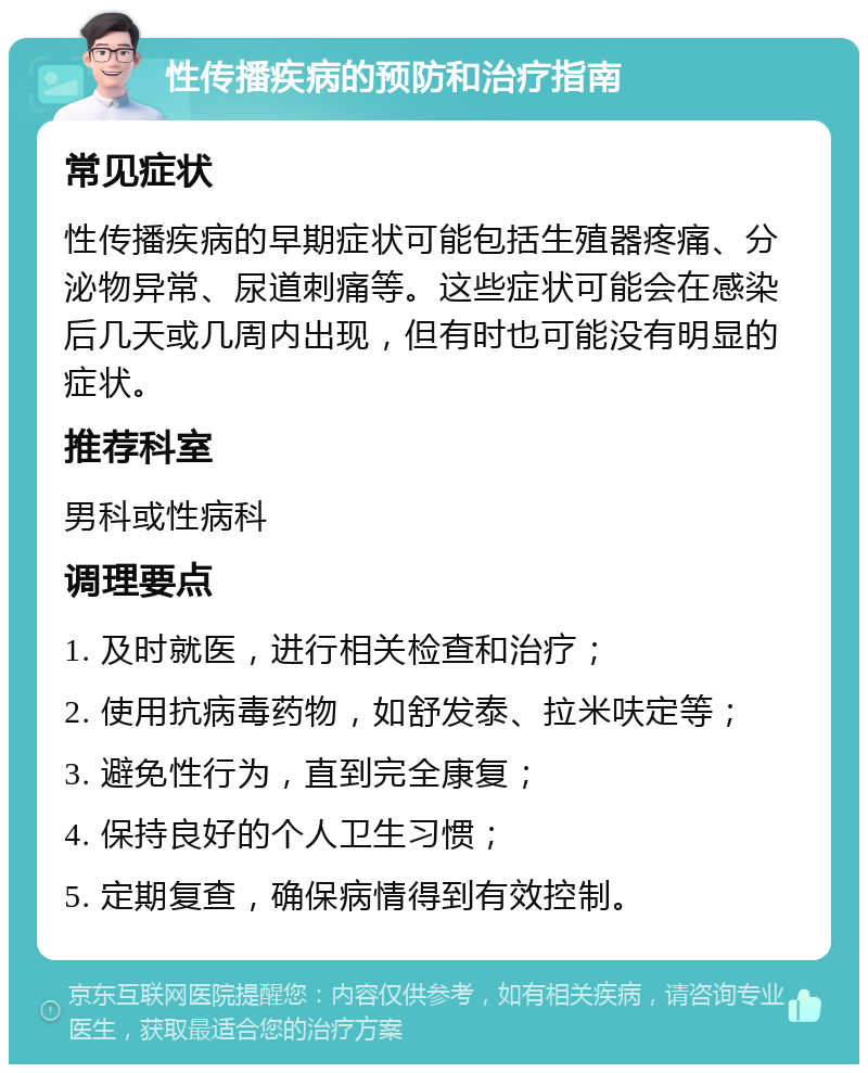 性传播疾病的预防和治疗指南 常见症状 性传播疾病的早期症状可能包括生殖器疼痛、分泌物异常、尿道刺痛等。这些症状可能会在感染后几天或几周内出现，但有时也可能没有明显的症状。 推荐科室 男科或性病科 调理要点 1. 及时就医，进行相关检查和治疗； 2. 使用抗病毒药物，如舒发泰、拉米呋定等； 3. 避免性行为，直到完全康复； 4. 保持良好的个人卫生习惯； 5. 定期复查，确保病情得到有效控制。