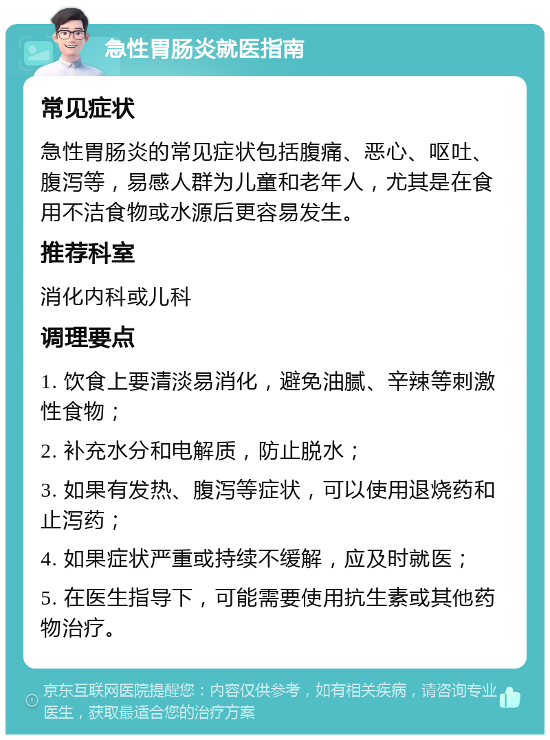 急性胃肠炎就医指南 常见症状 急性胃肠炎的常见症状包括腹痛、恶心、呕吐、腹泻等，易感人群为儿童和老年人，尤其是在食用不洁食物或水源后更容易发生。 推荐科室 消化内科或儿科 调理要点 1. 饮食上要清淡易消化，避免油腻、辛辣等刺激性食物； 2. 补充水分和电解质，防止脱水； 3. 如果有发热、腹泻等症状，可以使用退烧药和止泻药； 4. 如果症状严重或持续不缓解，应及时就医； 5. 在医生指导下，可能需要使用抗生素或其他药物治疗。