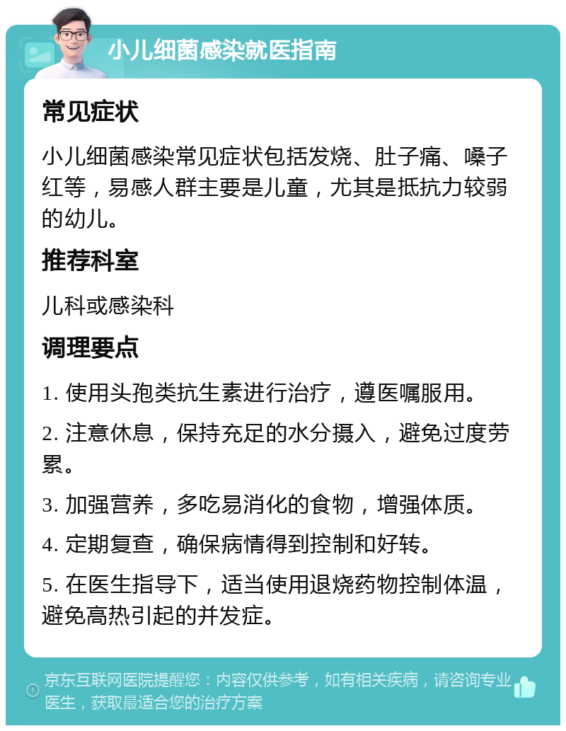 小儿细菌感染就医指南 常见症状 小儿细菌感染常见症状包括发烧、肚子痛、嗓子红等，易感人群主要是儿童，尤其是抵抗力较弱的幼儿。 推荐科室 儿科或感染科 调理要点 1. 使用头孢类抗生素进行治疗，遵医嘱服用。 2. 注意休息，保持充足的水分摄入，避免过度劳累。 3. 加强营养，多吃易消化的食物，增强体质。 4. 定期复查，确保病情得到控制和好转。 5. 在医生指导下，适当使用退烧药物控制体温，避免高热引起的并发症。